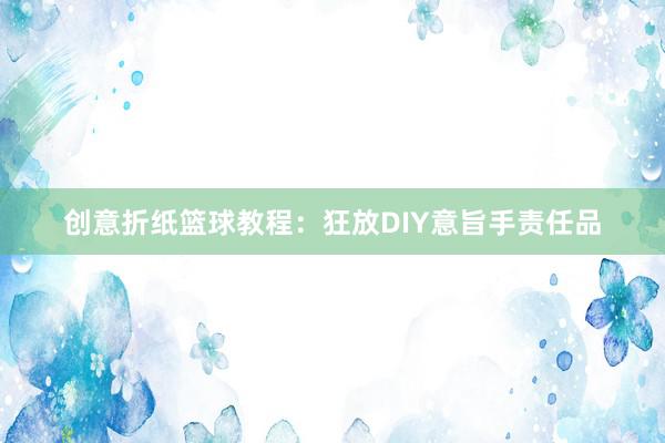 创意折纸篮球教程：狂放DIY意旨手责任品